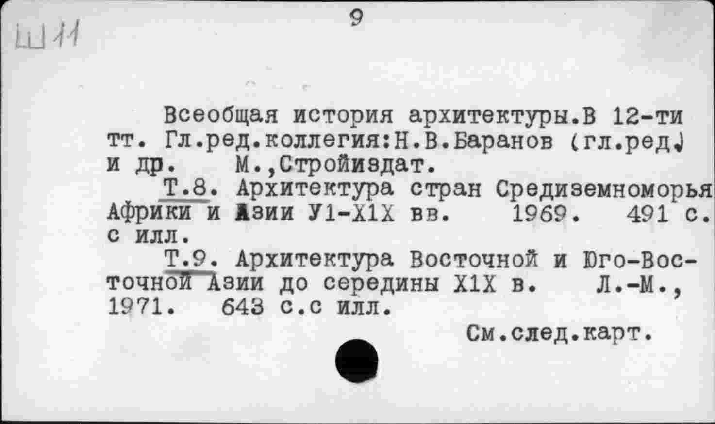 ﻿Ldi'/
9
Всеобщая история архитектуры.В 12-ти тт. Гл.ред.коллегия:Н.В.Баранов (гл.редЈ и др. М.,Стройиадат.
Т.8. Архитектура стран Средиземноморья Африки и Азии У1-Х1Х вв. 1969.	491 с.
с илл.
Т.9. Архитектура Восточной и Юго-Вос-точноТГАзии до середины XIX в. Л.-М., 1971.	643 с.с илл.
См.след.карт.